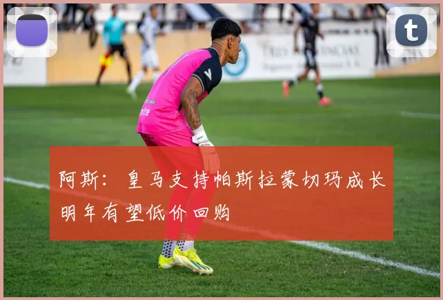 阿斯：皇马支持帕斯拉蒙切玛成长明年有望低价回购