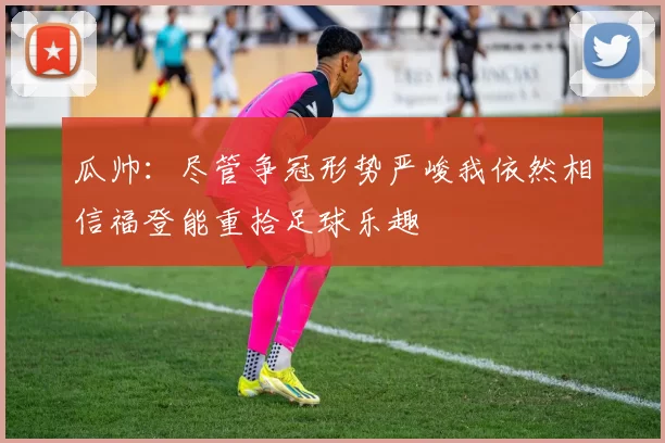 瓜帅：尽管争冠形势严峻我依然相信福登能重拾足球乐趣