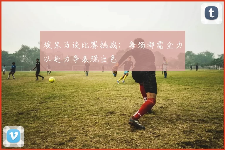 埃朱马谈比赛挑战：每场都需全力以赴力争表现出色