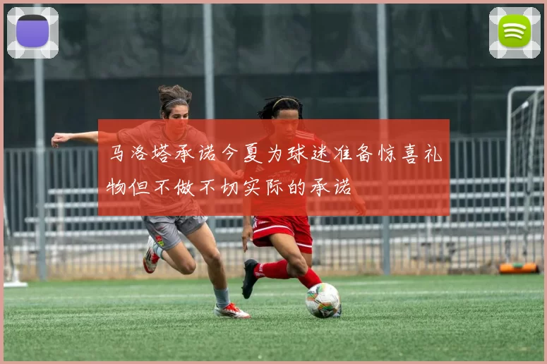 马洛塔承诺今夏为球迷准备惊喜礼物但不做不切实际的承诺