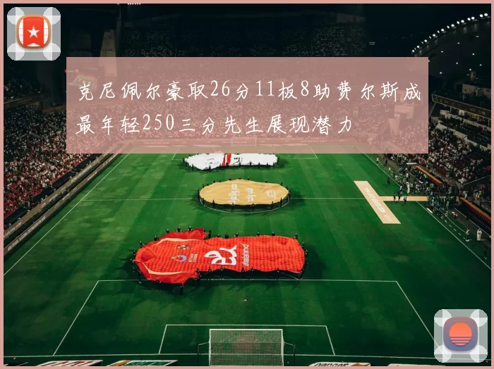 克尼佩尔豪取26分11板8助费尔斯成最年轻250三分先生展现潜力