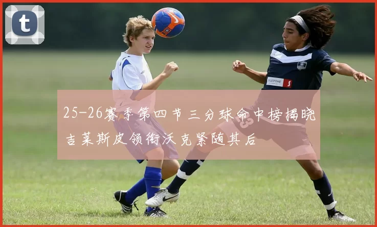 25-26赛季第四节三分球命中榜揭晓吉莱斯皮领衔沃克紧随其后