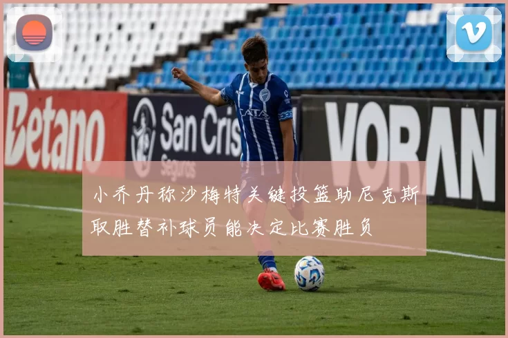 小乔丹称沙梅特关键投篮助尼克斯取胜替补球员能决定比赛胜负