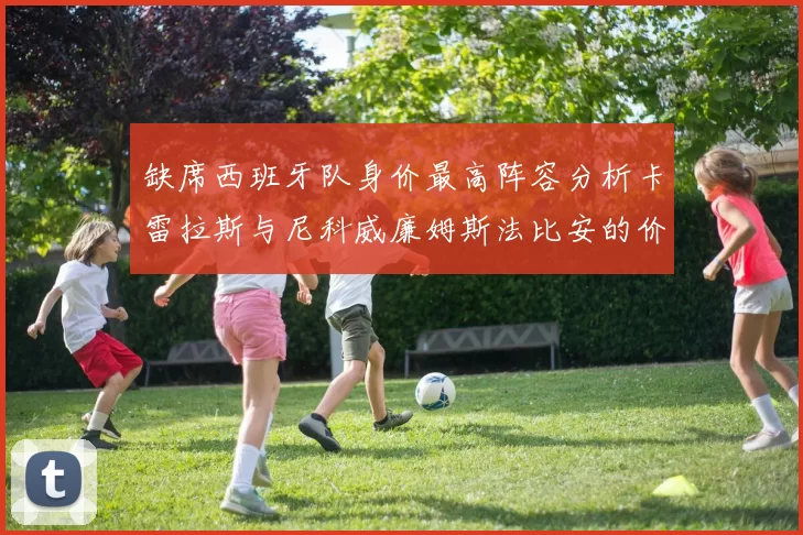 缺席西班牙队身价最高阵容分析卡雷拉斯与尼科威廉姆斯法比安的价值探讨