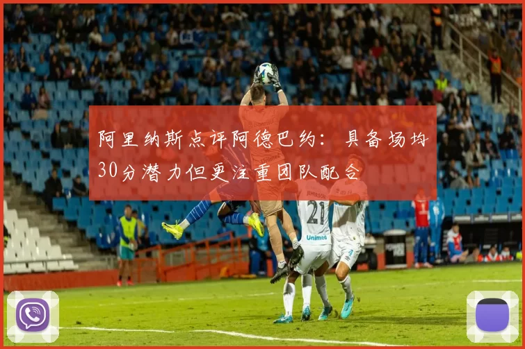 阿里纳斯点评阿德巴约：具备场均30分潜力但更注重团队配合