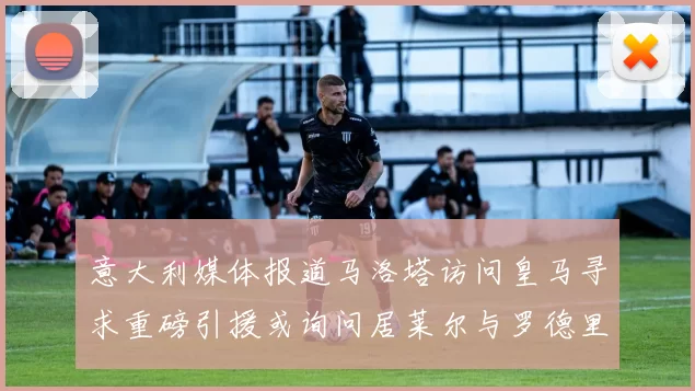 意大利媒体报道马洛塔访问皇马寻求重磅引援或询问居莱尔与罗德里戈