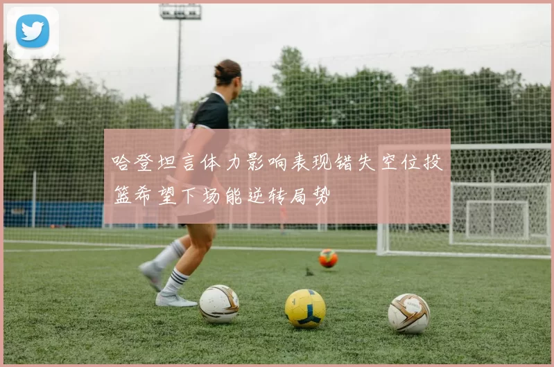 哈登坦言体力影响表现错失空位投篮希望下场能逆转局势