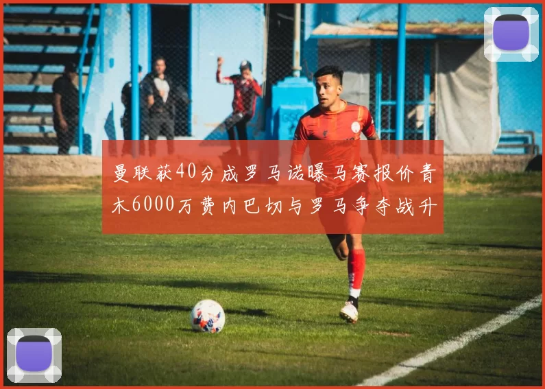 曼联获40分成罗马诺曝马赛报价青木6000万费内巴切与罗马争夺战升级