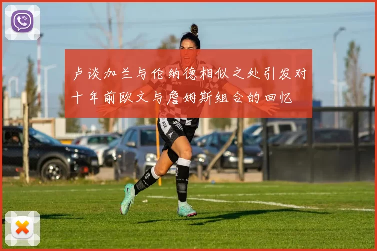 卢谈加兰与伦纳德相似之处引发对十年前欧文与詹姆斯组合的回忆