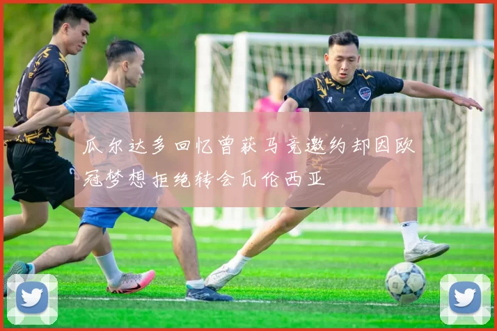 瓜尔达多回忆曾获马竞邀约却因欧冠梦想拒绝转会瓦伦西亚