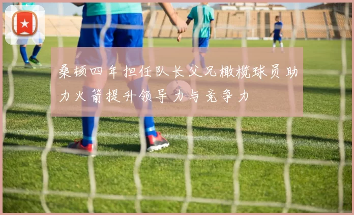 桑顿四年担任队长父兄橄榄球员助力火箭提升领导力与竞争力
