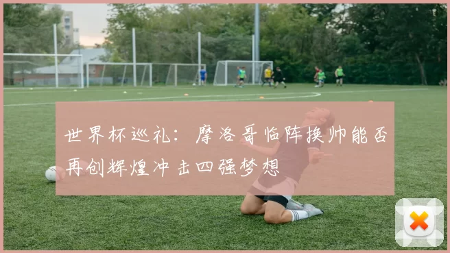 世界杯巡礼：摩洛哥临阵换帅能否再创辉煌冲击四强梦想