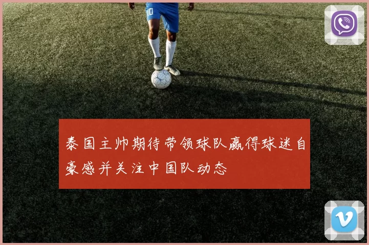 泰国主帅期待带领球队赢得球迷自豪感并关注中国队动态