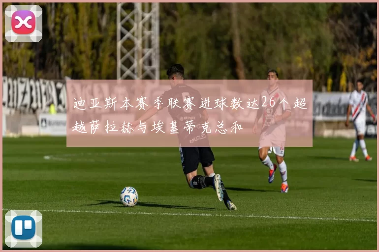 迪亚斯本赛季联赛进球数达26个超越萨拉赫与埃基蒂克总和