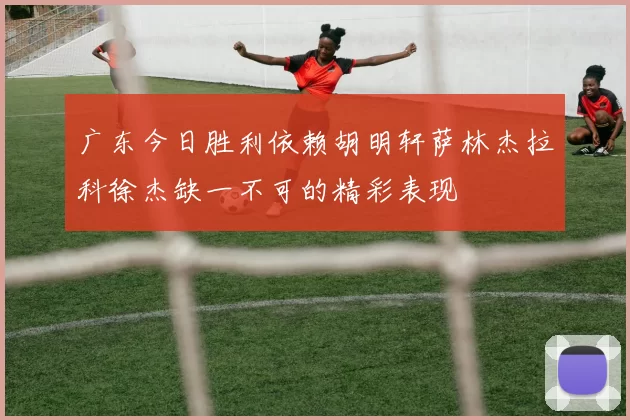 广东今日胜利依赖胡明轩萨林杰拉科徐杰缺一不可的精彩表现