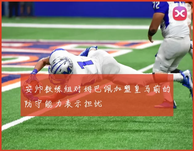 安帅教练组对姆巴佩加盟皇马前的防守能力表示担忧