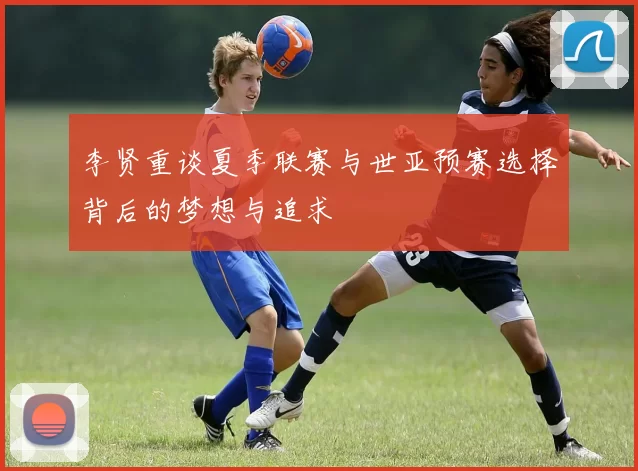 李贤重谈夏季联赛与世亚预赛选择背后的梦想与追求