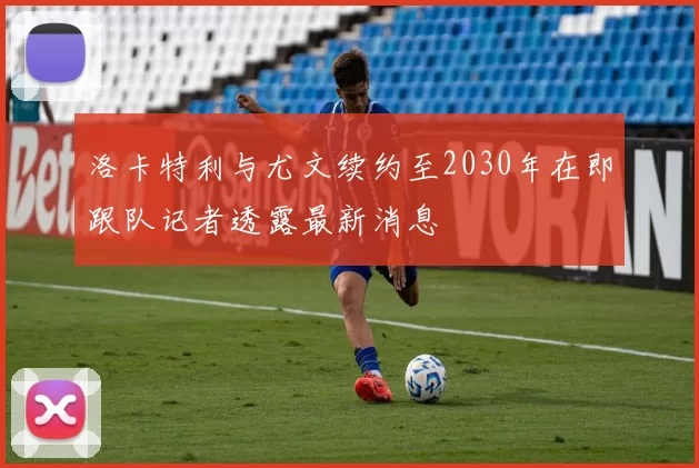 洛卡特利与尤文续约至2030年在即跟队记者透露最新消息