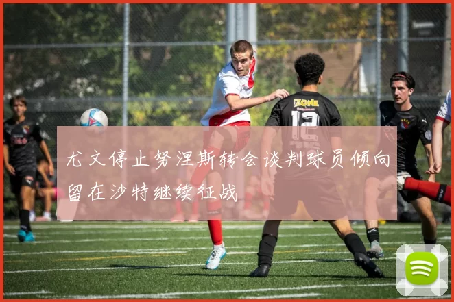 尤文停止努涅斯转会谈判球员倾向留在沙特继续征战