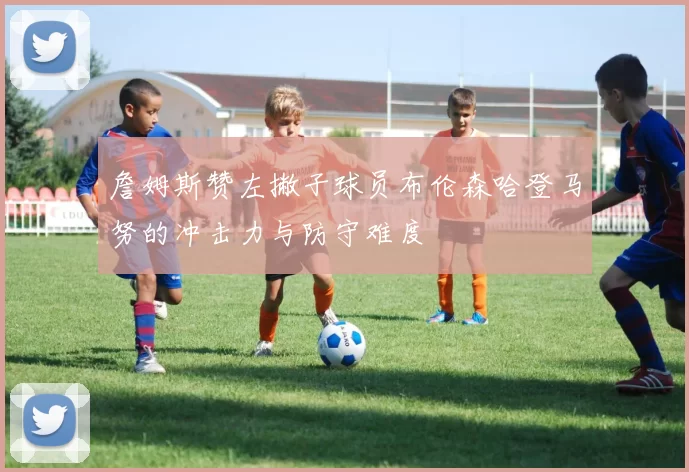 詹姆斯赞左撇子球员布伦森哈登马努的冲击力与防守难度