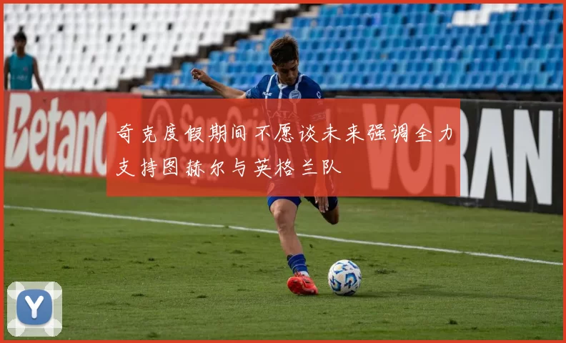 奇克度假期间不愿谈未来强调全力支持图赫尔与英格兰队