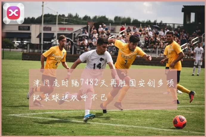 津门虎时隔7482天再胜国安创多项纪录球迷欢呼不已