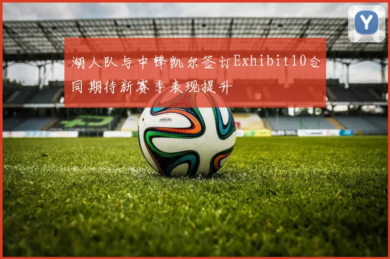 湖人队与中锋凯尔签订Exhibit10合同期待新赛季表现提升