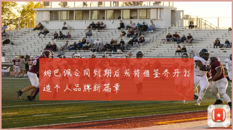 姆巴佩合同到期后或将借鉴乔丹打造个人品牌新篇章